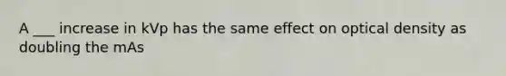 A ___ increase in kVp has the same effect on optical density as doubling the mAs