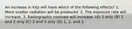 An increase in kVp will have which of the following effects? 1. More scatter radiation will be produced. 2. The exposure rate will increase. 3. Radiographic contrast will increase. (A) 1 only (B) 1 and 2 only (C) 2 and 3 only (D) 1, 2, and 3