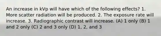 An increase in kVp will have which of the following effects? 1. More scatter radiation will be produced. 2. The exposure rate will increase. 3. Radiographic contrast will increase. (A) 1 only (B) 1 and 2 only (C) 2 and 3 only (D) 1, 2, and 3