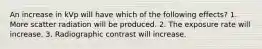 An increase in kVp will have which of the following effects? 1. More scatter radiation will be produced. 2. The exposure rate will increase. 3. Radiographic contrast will increase.