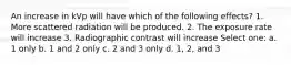 An increase in kVp will have which of the following effects? 1. More scattered radiation will be produced. 2. The exposure rate will increase 3. Radiographic contrast will increase Select one: a. 1 only b. 1 and 2 only c. 2 and 3 only d. 1, 2, and 3