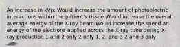 An increase in kVp: Would increase the amount of photoelectric interactions within the patient's tissue Would increase the overall average energy of the X-ray beam Would increase the speed an energy of the electrons applied across the X-ray tube during X-ray production 1 and 2 only 2 only 1, 2, and 3 2 and 3 only