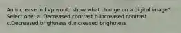 An increase in kVp would show what change on a digital image? Select one: a. Decreased contrast b.Increased contrast c.Decreased brightness d.Increased brightness