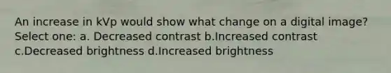 An increase in kVp would show what change on a digital image? Select one: a. Decreased contrast b.Increased contrast c.Decreased brightness d.Increased brightness