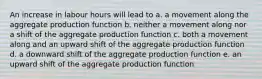 An increase in labour hours will lead to a. a movement along the aggregate production function b. neither a movement along nor a shift of the aggregate production function c. both a movement along and an upward shift of the aggregate production function d. a downward shift of the aggregate production function e. an upward shift of the aggregate production function