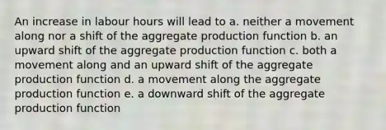 An increase in labour hours will lead to a. neither a movement along nor a shift of the aggregate production function b. an upward shift of the aggregate production function c. both a movement along and an upward shift of the aggregate production function d. a movement along the aggregate production function e. a downward shift of the aggregate production function