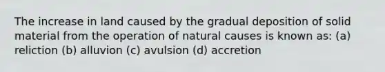 The increase in land caused by the gradual deposition of solid material from the operation of natural causes is known as: (a) reliction (b) alluvion (c) avulsion (d) accretion