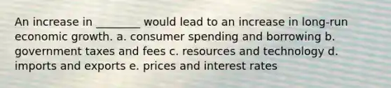 An increase in ________ would lead to an increase in long-run economic growth. a. consumer spending and borrowing b. government taxes and fees c. resources and technology d. imports and exports e. prices and interest rates