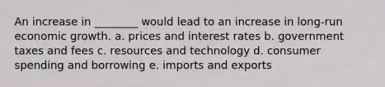 An increase in ________ would lead to an increase in long-run economic growth. a. prices and interest rates b. government taxes and fees c. resources and technology d. consumer spending and borrowing e. imports and exports