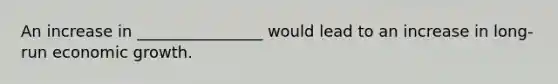 An increase in ________________ would lead to an increase in long-run economic growth.
