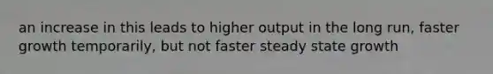 an increase in this leads to higher output in the long run, faster growth temporarily, but not faster steady state growth