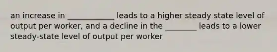 an increase in ____________ leads to a higher steady state level of output per worker, and a decline in the ________ leads to a lower steady-state level of output per worker