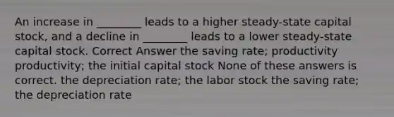 An increase in ________ leads to a higher steady-state capital stock, and a decline in ________ leads to a lower steady-state capital stock. Correct Answer the saving rate; productivity productivity; the initial capital stock None of these answers is correct. the depreciation rate; the labor stock the saving rate; the depreciation rate