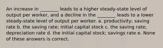 An increase in ________ leads to a higher steady-state level of output per worker, and a decline in the ________ leads to a lower steady-state level of output per worker. a. productivity; saving rate b. the saving rate; initial capital stock c. the saving rate; depreciation rate d. the initial capital stock; savings rate e. None of these answers is correct.