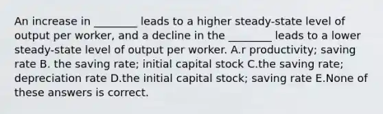 An increase in ________ leads to a higher steady-state level of output per worker, and a decline in the ________ leads to a lower steady-state level of output per worker. A.r productivity; saving rate B. the saving rate; initial capital stock C.the saving rate; depreciation rate D.the initial capital stock; saving rate E.None of these answers is correct.