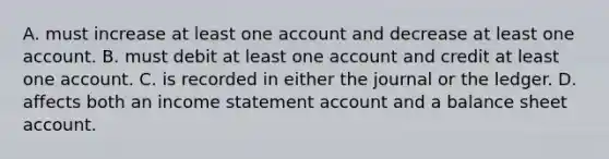 A. must increase at least one account and decrease at least one account. B. must debit at least one account and credit at least one account. C. is recorded in either the journal or the ledger. D. affects both an <a href='https://www.questionai.com/knowledge/kCPMsnOwdm-income-statement' class='anchor-knowledge'>income statement</a> account and a balance sheet account.