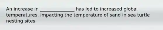 An increase in _______________ has led to increased global temperatures, impacting the temperature of sand in sea turtle nesting sites.