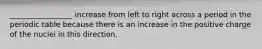 _________________ increase from left to right across a period in the periodic table because there is an increase in the positive charge of the nuclei in this direction.