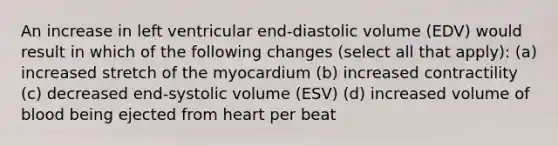 An increase in left ventricular end-diastolic volume (EDV) would result in which of the following changes (select all that apply): (a) increased stretch of the myocardium (b) increased contractility (c) decreased end-systolic volume (ESV) (d) increased volume of blood being ejected from heart per beat