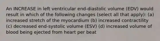 An INCREASE in left ventricular end-diastolic volume (EDV) would result in which of the following changes (select all that apply): (a) increased stretch of the myocardium (b) increased contractility (c) decreased end-systolic volume (ESV) (d) increased volume of blood being ejected from heart per beat