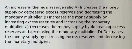 An increase in the legal reserve ratio A) Increases the money supply by decreasing excess reserves and decreasing the monetary multiplier. B) Increases the money supply by increasing excess reserves and increasing the monetary multiplier. C) Decreases the money supply by decreasing excess reserves and decreasing the monetary multiplier. D) Decreases the money supply by increasing excess reserves and decreasing the monetary multiplier.