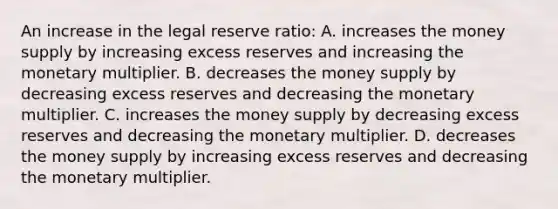 An increase in the legal reserve ratio: A. increases the money supply by increasing excess reserves and increasing the monetary multiplier. B. decreases the money supply by decreasing excess reserves and decreasing the monetary multiplier. C. increases the money supply by decreasing excess reserves and decreasing the monetary multiplier. D. decreases the money supply by increasing excess reserves and decreasing the monetary multiplier.