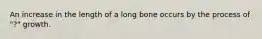 An increase in the length of a long bone occurs by the process of "?" growth.