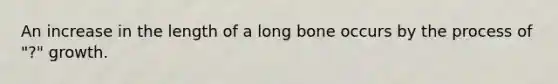 An increase in the length of a long bone occurs by the process of "?" growth.