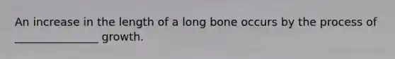 An increase in the length of a long bone occurs by the process of _______________ growth.