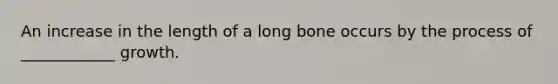 An increase in the length of a long bone occurs by the process of ____________ growth.