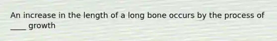 An increase in the length of a long bone occurs by the process of ____ growth