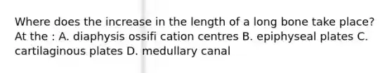 Where does the increase in the length of a long bone take place? At the : A. diaphysis ossifi cation centres B. epiphyseal plates C. cartilaginous plates D. medullary canal