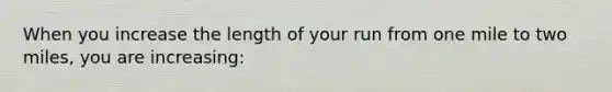 When you increase the length of your run from one mile to two miles, you are increasing: