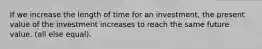 If we increase the length of time for an investment, the present value of the investment increases to reach the same future value. (all else equal).