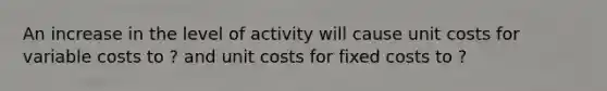 An increase in the level of activity will cause unit costs for variable costs to ? and unit costs for fixed costs to ?