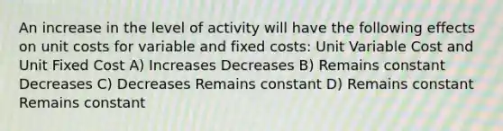 An increase in the level of activity will have the following effects on unit costs for variable and fixed costs: Unit Variable Cost and Unit Fixed Cost A) Increases Decreases B) Remains constant Decreases C) Decreases Remains constant D) Remains constant Remains constant