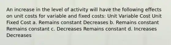 An increase in the level of activity will have the following effects on unit costs for variable and fixed costs: Unit Variable Cost Unit Fixed Cost a. Remains constant Decreases b. Remains constant Remains constant c. Decreases Remains constant d. Increases Decreases