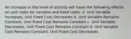 An increase in the level of activity will have the following effects on unit costs for variable and fixed costs: a. Unit Variable Increases, Unit Fixed Cost Decreases b. Unit Variable Remains Constant, Unit Fixed Cost Remains Constant c. Unit Variable Decreases, Unit Fixed Cost Remains Constant d. Unit Variable Cost Remains Constant, Unit Fixed Cost Decreases