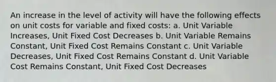 An increase in the level of activity will have the following effects on unit costs for variable and fixed costs: a. Unit Variable Increases, Unit Fixed Cost Decreases b. Unit Variable Remains Constant, Unit Fixed Cost Remains Constant c. Unit Variable Decreases, Unit Fixed Cost Remains Constant d. Unit Variable Cost Remains Constant, Unit Fixed Cost Decreases