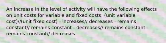 An increase in the level of activity will have the following effects on unit costs for variable and fixed costs: (unit variable cost)//(unit fixed cost) - increases// decreases - remains constant// remains constant - decreases// remains constant - remains constant// decreases