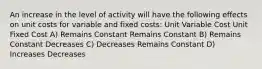 An increase in the level of activity will have the following effects on unit costs for variable and fixed costs: Unit Variable Cost Unit Fixed Cost A) Remains Constant Remains Constant B) Remains Constant Decreases C) Decreases Remains Constant D) Increases Decreases