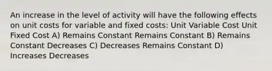 An increase in the level of activity will have the following effects on unit costs for variable and fixed costs: Unit Variable Cost Unit Fixed Cost A) Remains Constant Remains Constant B) Remains Constant Decreases C) Decreases Remains Constant D) Increases Decreases