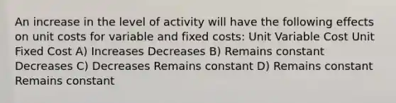 An increase in the level of activity will have the following effects on unit costs for variable and fixed costs: Unit Variable Cost Unit Fixed Cost A) Increases Decreases B) Remains constant Decreases C) Decreases Remains constant D) Remains constant Remains constant