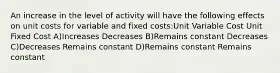 An increase in the level of activity will have the following effects on unit costs for variable and fixed costs:Unit Variable Cost Unit Fixed Cost A)Increases Decreases B)Remains constant Decreases C)Decreases Remains constant D)Remains constant Remains constant