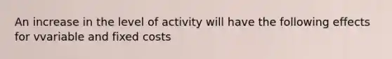 An increase in the level of activity will have the following effects for vvariable and fixed costs