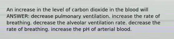 An increase in the level of carbon dioxide in the blood will ANSWER: decrease pulmonary ventilation. increase the rate of breathing. decrease the alveolar ventilation rate. decrease the rate of breathing. increase the pH of arterial blood.