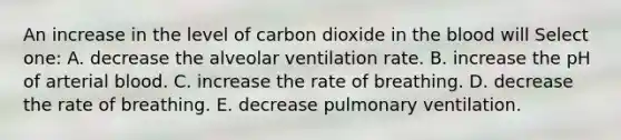 An increase in the level of carbon dioxide in the blood will Select one: A. decrease the alveolar ventilation rate. B. increase the pH of arterial blood. C. increase the rate of breathing. D. decrease the rate of breathing. E. decrease pulmonary ventilation.