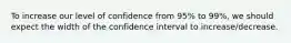 To increase our level of confidence from 95% to 99%, we should expect the width of the confidence interval to increase/decrease.