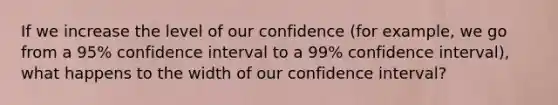 If we increase the level of our confidence (for example, we go from a 95% confidence interval to a 99% confidence interval), what happens to the width of our confidence interval?