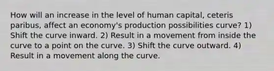 How will an increase in the level of human capital, ceteris paribus, affect an economy's production possibilities curve? 1) Shift the curve inward. 2) Result in a movement from inside the curve to a point on the curve. 3) Shift the curve outward. 4) Result in a movement along the curve.